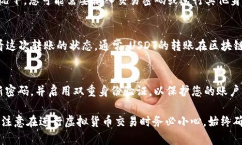 转账USDT（Tether）在tokenim上是一个相对简单的过程。以下是详细的步骤：

第一步：登录您的tokenim账户
打开你的浏览器，前往tokenim的官方网站，然后输入您的账户信息登录。如果您还没有账户，请按照提示注册一个新账户。

第二步：准备USDT转账
在登录后，您需要确保您的账户中有足够的USDT。您可以通过购买、接收或从其他平台转入USDT。如果您的USDT已经在tokenim账户中，则可以直接转账。

第三步：找到转账选项
在tokenim的平台上，寻找“转账”或“发送”选项。通常，这些选项可以在主界面或Wallet（钱包）部分找到。

第四步：输入接收者信息
在转账页面中，您需要输入接收者的USDT钱包地址。请仔细核对输入的信息，钱包地址的错误可能导致资金丢失。

第五步：输入转账金额
接下来，输入您希望转账的USDT金额。请确保您所转账的金额不超过您账户中的余额。

第六步：确认转账信息
在完成以上步骤后，请再次检查所有信息，包括接收者地址、转账金额等。这是非常重要的一步，因为一旦提交转账，资金将无法撤回。

第七步：完成转账
确认信息无误后，点击“发送”或“确认”按钮。在某些情况下，您可能需要输入交易密码或进行其他身份验证，以确保您的账户安全。

第八步：查看转账状态
转账完成后，您可以在“交易记录”或“钱包历史”中查看这次转账的状态。通常，USDT的转账在区块链上确认后会很快完成。

最后一步：保持安全
完成转账后，请保持警惕，确保您的账户安全，定期更新密码，并启用双重身份验证，以保护您的账户资产。

通过以上步骤，您就可以在tokenim上顺利转账USDT。注意在进行虚拟货币交易时务必小心，始终确认所有信息无误，以避免不必要的损失。